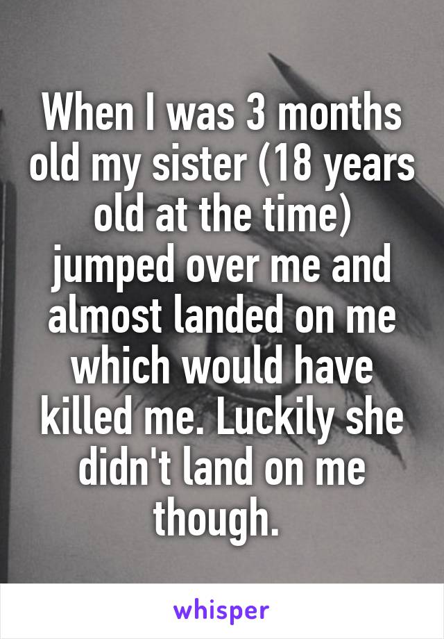 When I was 3 months old my sister (18 years old at the time) jumped over me and almost landed on me which would have killed me. Luckily she didn't land on me though. 