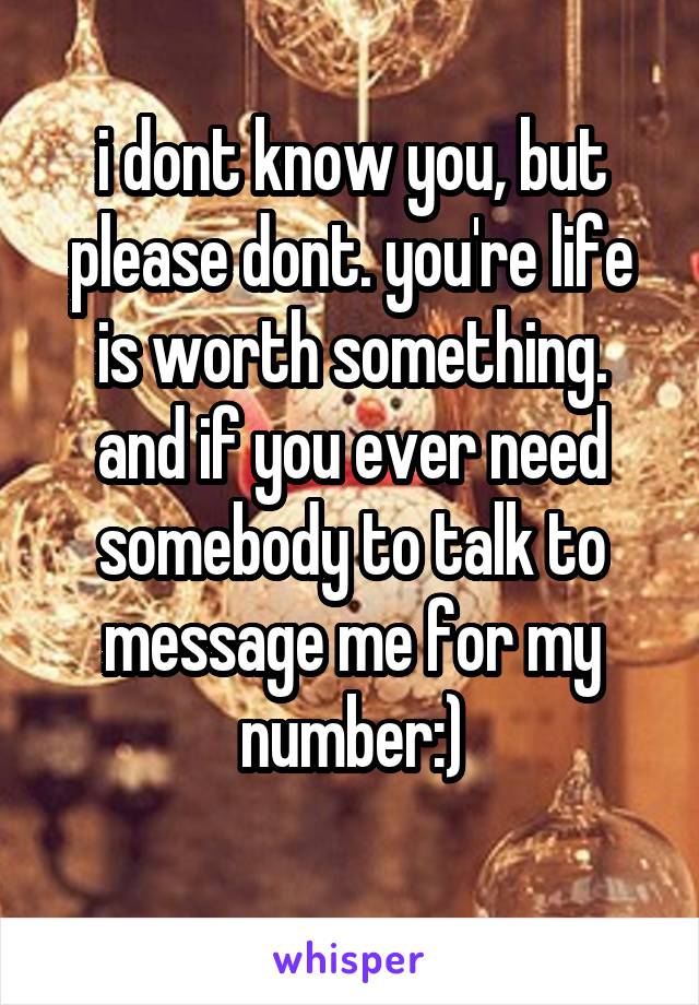 i dont know you, but please dont. you're life is worth something. and if you ever need somebody to talk to message me for my number:)
