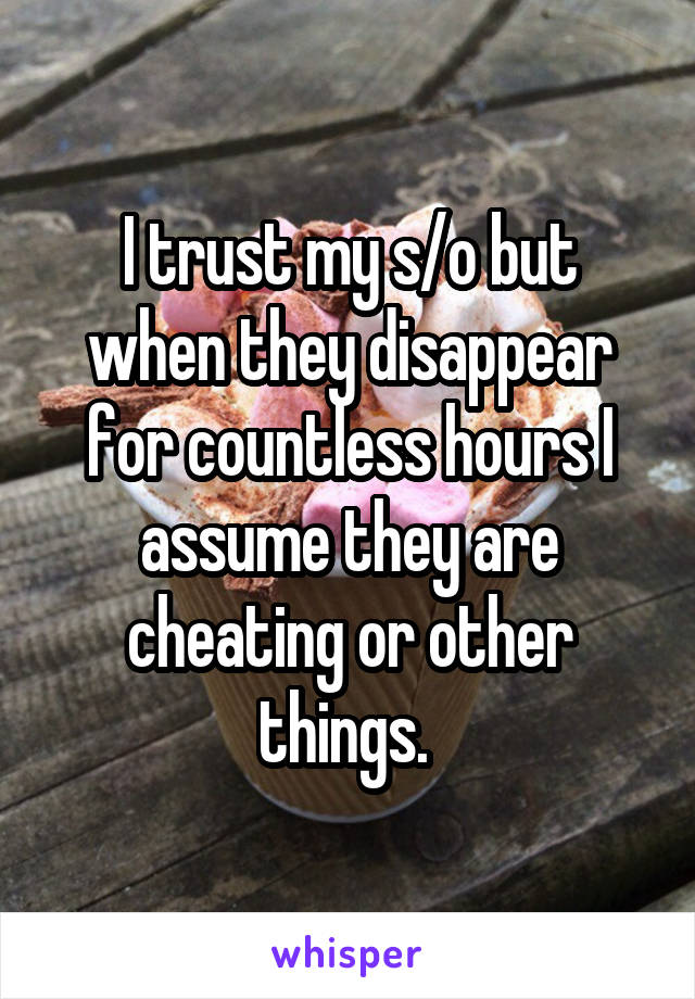 I trust my s/o but when they disappear for countless hours I assume they are cheating or other things. 