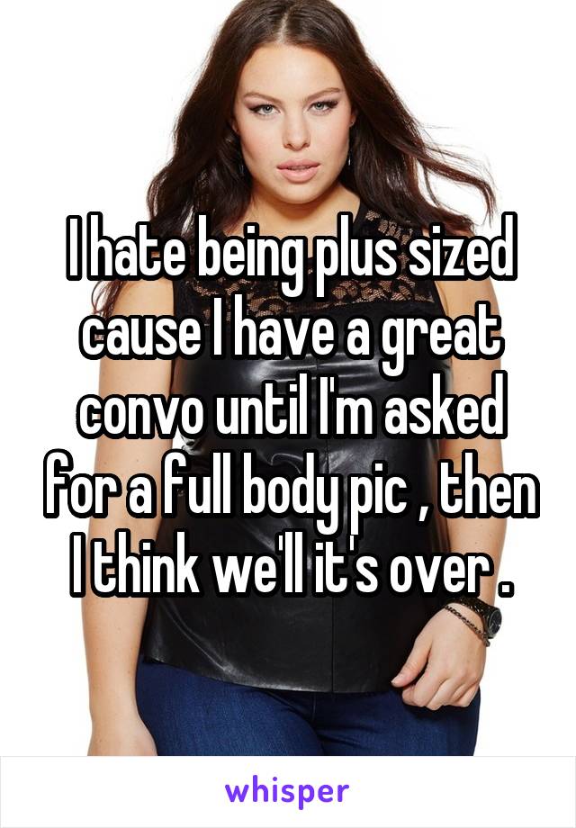 I hate being plus sized cause I have a great convo until I'm asked for a full body pic , then I think we'll it's over .