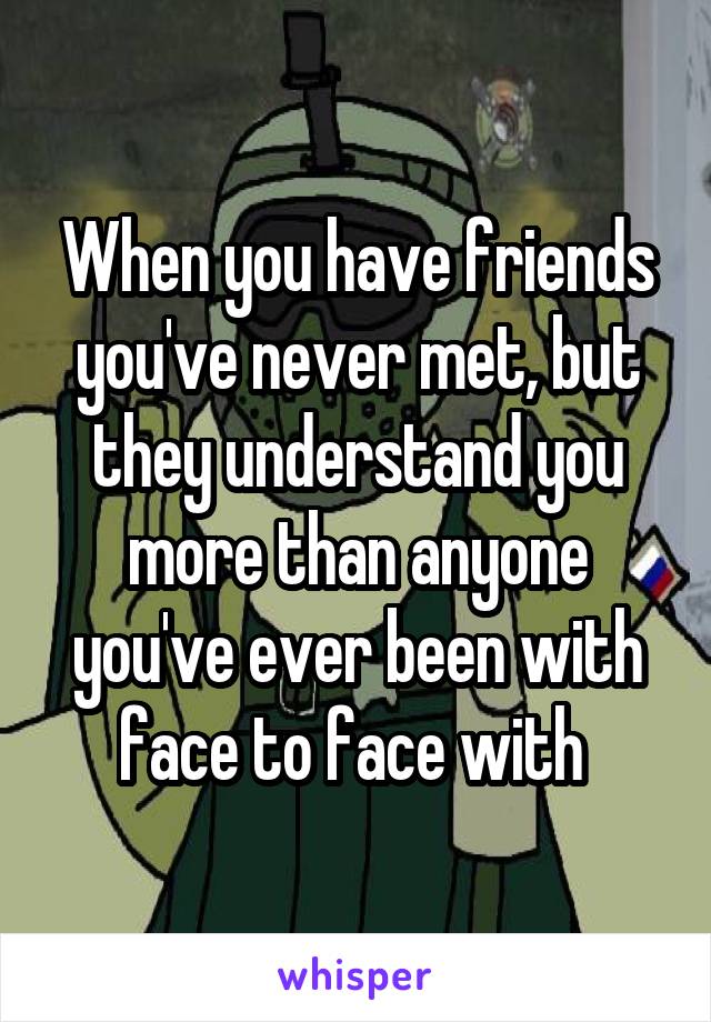 When you have friends you've never met, but they understand you more than anyone you've ever been with face to face with 