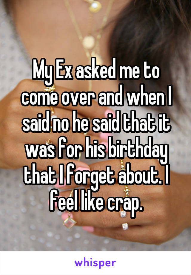 My Ex asked me to come over and when I said no he said that it was for his birthday that I forget about. I feel like crap.