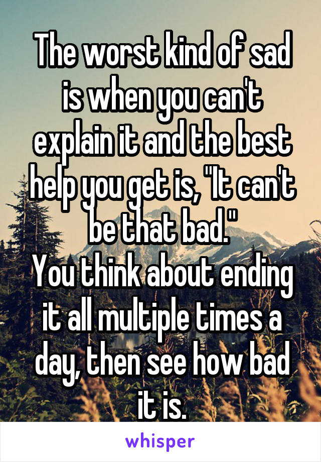 The worst kind of sad is when you can't explain it and the best help you get is, "It can't be that bad."
You think about ending it all multiple times a day, then see how bad it is.