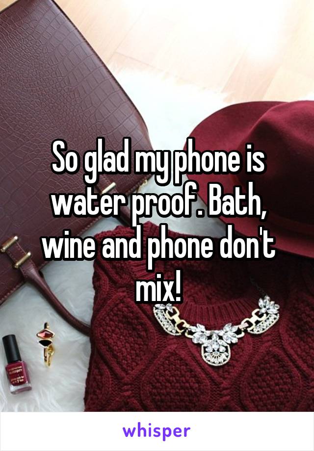 So glad my phone is water proof. Bath, wine and phone don't mix!