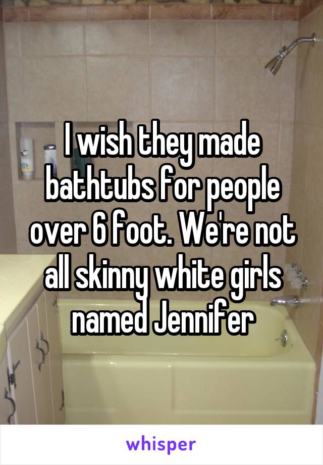 I wish they made bathtubs for people over 6 foot. We're not all skinny white girls named Jennifer