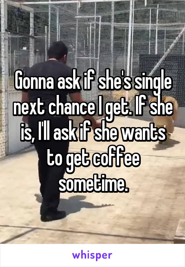 Gonna ask if she's single next chance I get. If she is, I'll ask if she wants to get coffee sometime.