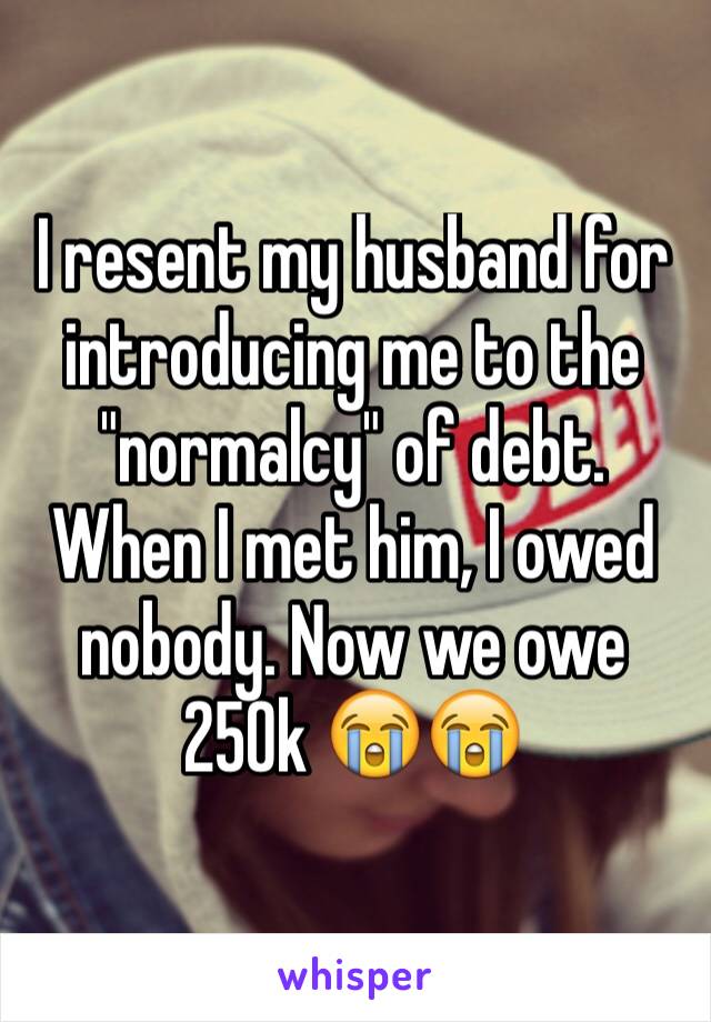 I resent my husband for introducing me to the "normalcy" of debt. When I met him, I owed nobody. Now we owe 250k 😭😭
