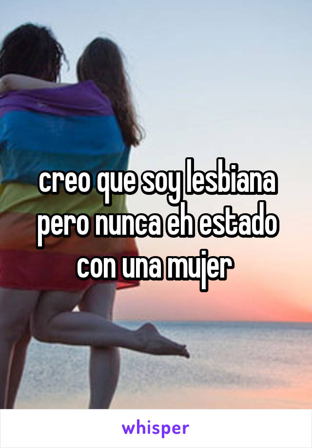 creo que soy lesbiana pero nunca eh estado con una mujer 