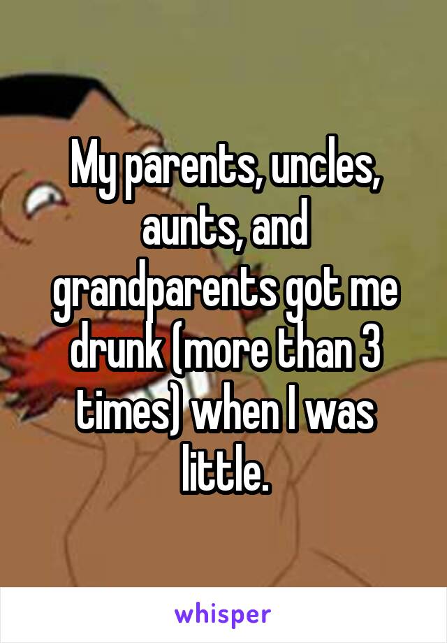 My parents, uncles, aunts, and grandparents got me drunk (more than 3 times) when I was little.