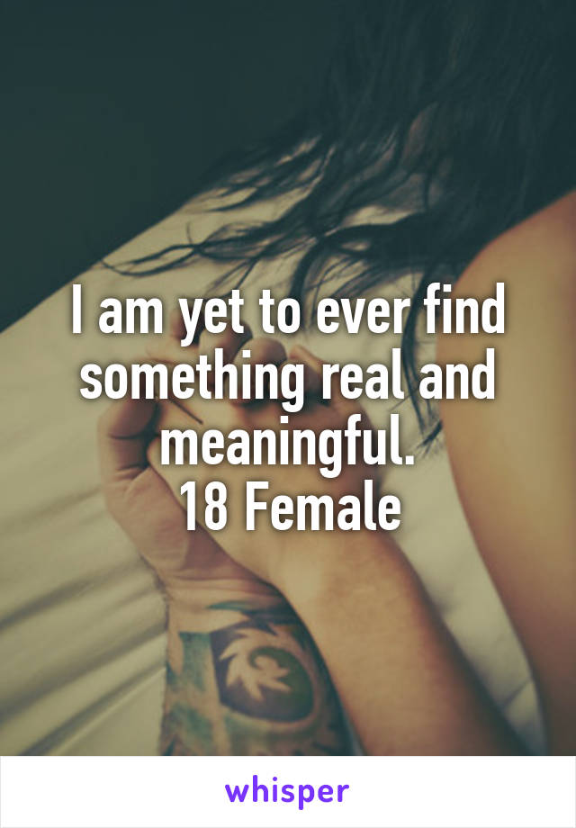 I am yet to ever find something real and meaningful.
18 Female