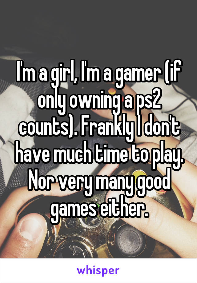 I'm a girl, I'm a gamer (if only owning a ps2 counts). Frankly I don't have much time to play. Nor very many good games either.