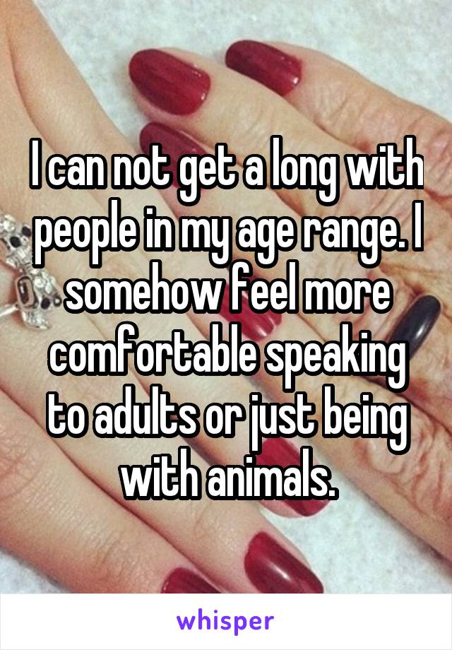 I can not get a long with people in my age range. I somehow feel more comfortable speaking to adults or just being with animals.