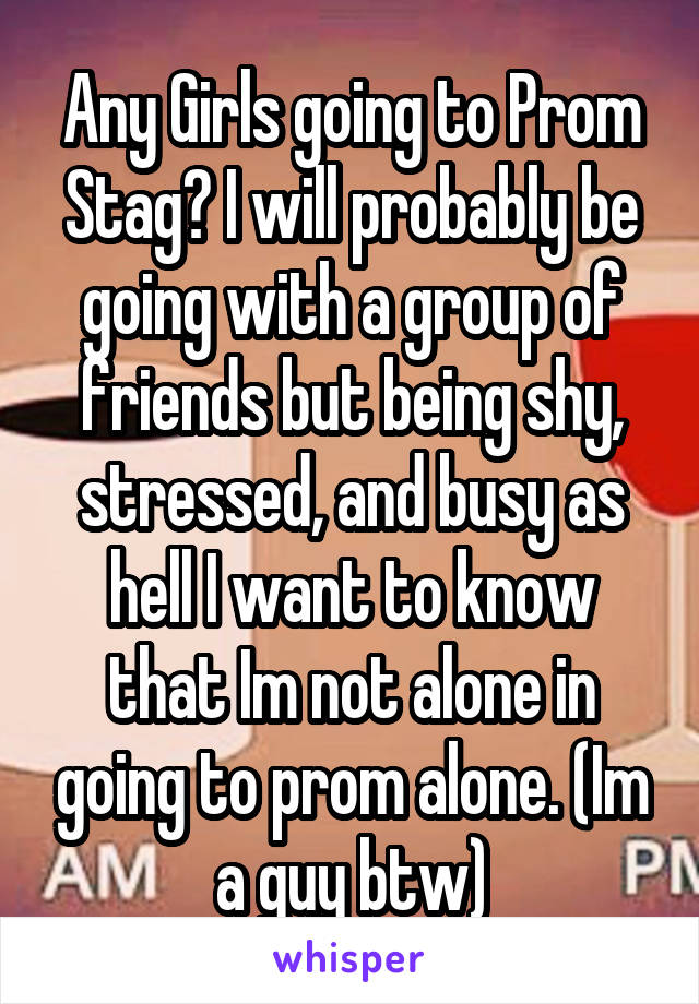 Any Girls going to Prom Stag? I will probably be going with a group of friends but being shy, stressed, and busy as hell I want to know that Im not alone in going to prom alone. (Im a guy btw)