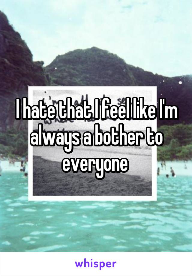 I hate that I feel like I'm always a bother to everyone 