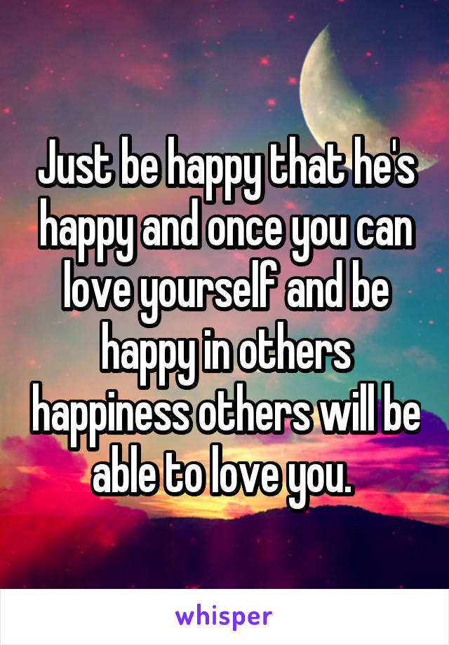 Just be happy that he's happy and once you can love yourself and be happy in others happiness others will be able to love you. 