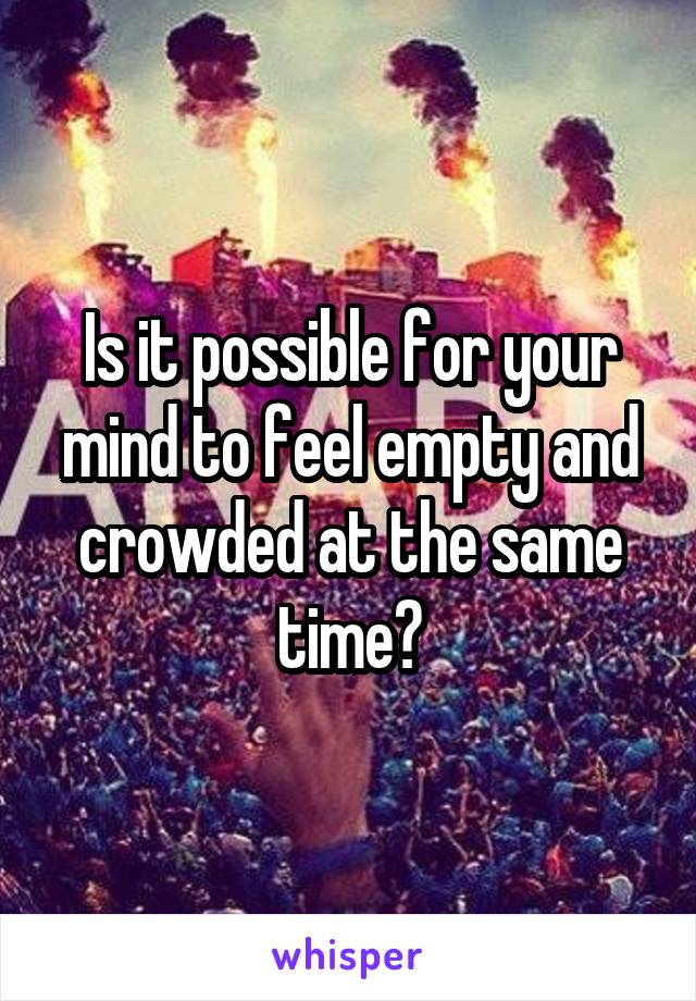 Is it possible for your mind to feel empty and crowded at the same time?