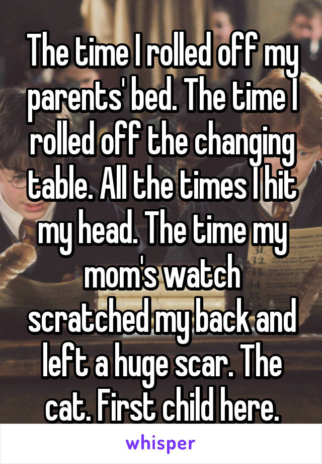 The time I rolled off my parents' bed. The time I rolled off the changing table. All the times I hit my head. The time my mom's watch scratched my back and left a huge scar. The cat. First child here.