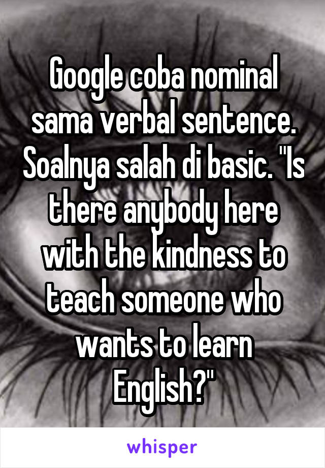 Google coba nominal sama verbal sentence. Soalnya salah di basic. "Is there anybody here with the kindness to teach someone who wants to learn English?"