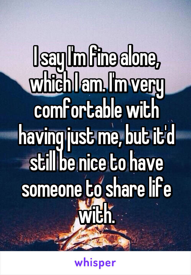 I say I'm fine alone, which I am. I'm very comfortable with having just me, but it'd still be nice to have someone to share life with.