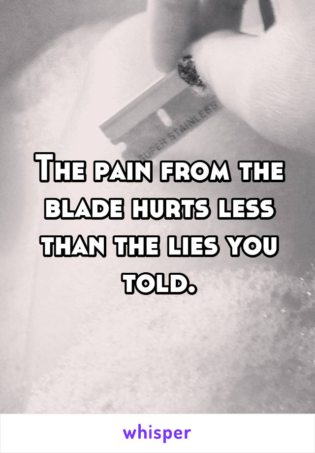 The pain from the blade hurts less than the lies you told.