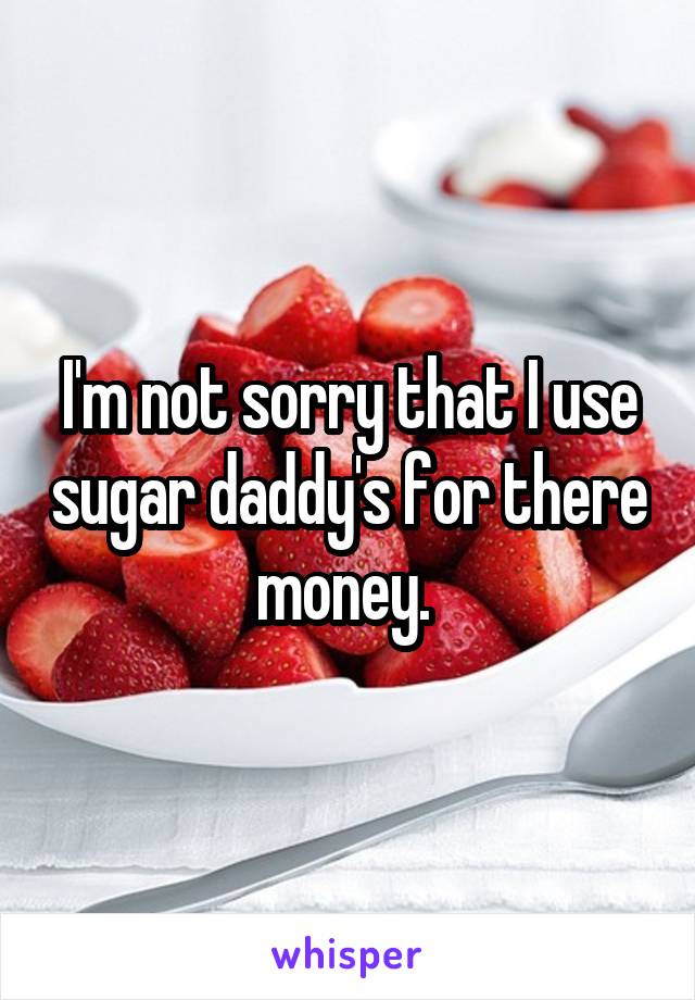 I'm not sorry that I use sugar daddy's for there money. 