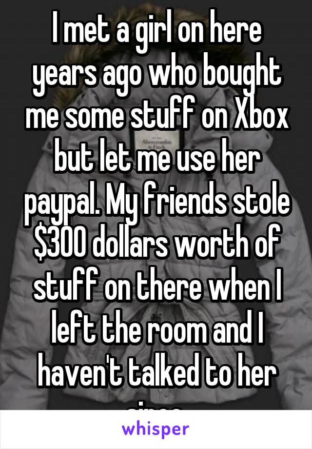 I met a girl on here years ago who bought me some stuff on Xbox but let me use her paypal. My friends stole $300 dollars worth of stuff on there when I left the room and I haven't talked to her since 