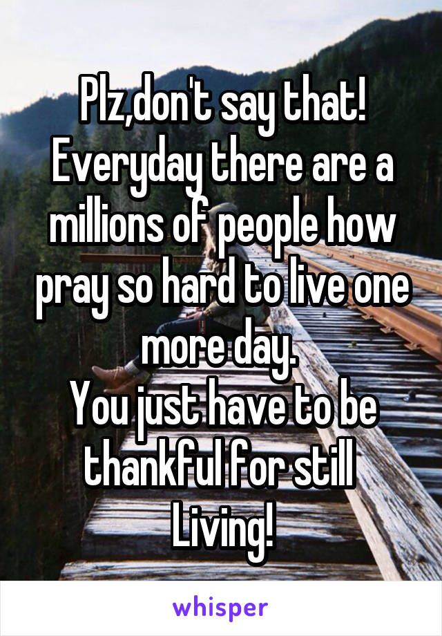 Plz,don't say that!
Everyday there are a millions of people how pray so hard to live one more day. 
You just have to be thankful for still 
Living!