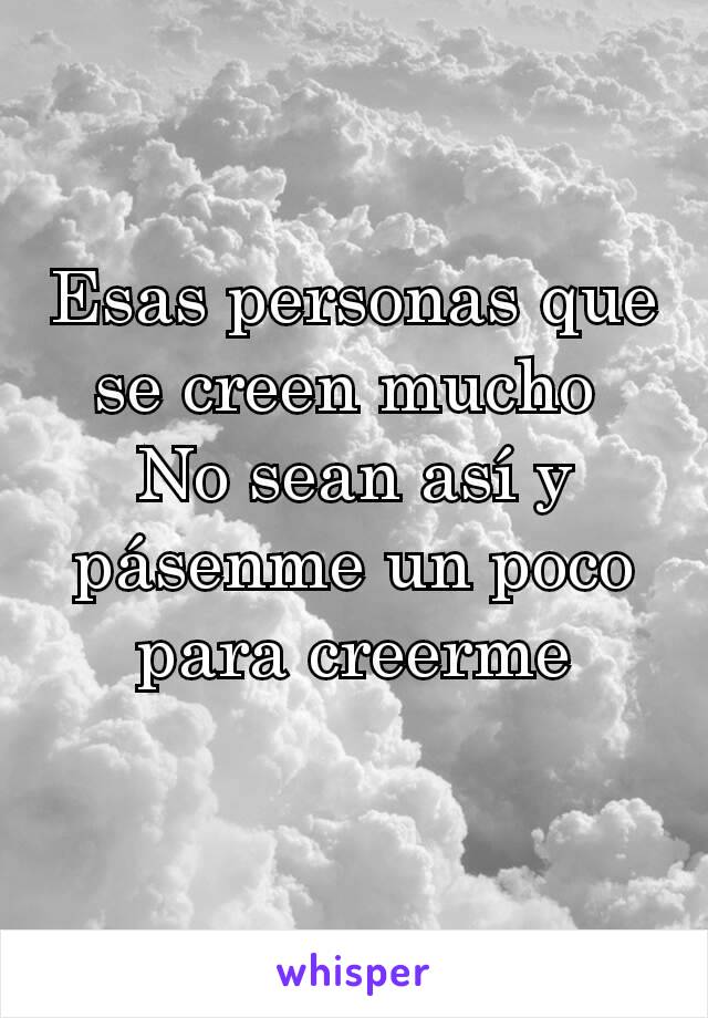 Esas personas que se creen mucho 
No sean así y pásenme un poco para creerme