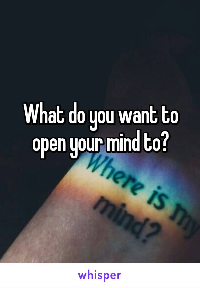 What do you want to open your mind to?
