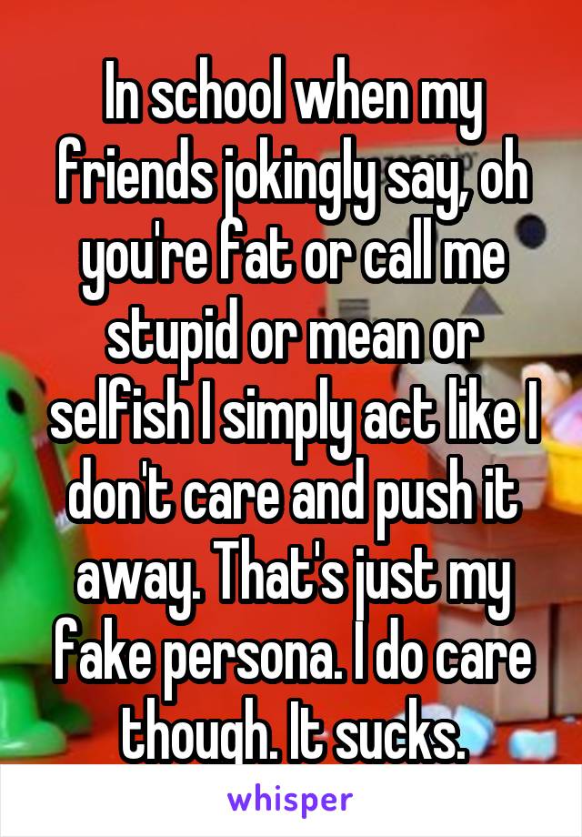 In school when my friends jokingly say, oh you're fat or call me stupid or mean or selfish I simply act like I don't care and push it away. That's just my fake persona. I do care though. It sucks.