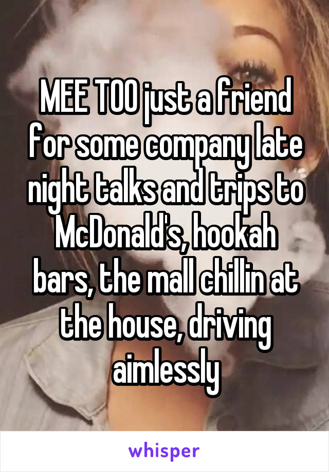 MEE TOO just a friend for some company late night talks and trips to McDonald's, hookah bars, the mall chillin at the house, driving aimlessly