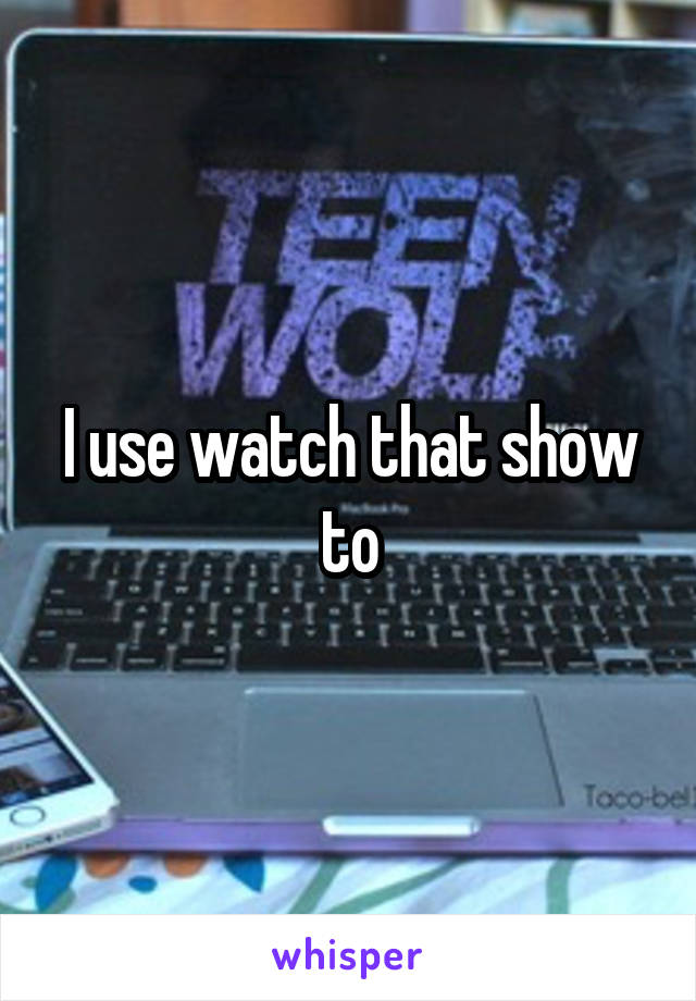 I use watch that show to