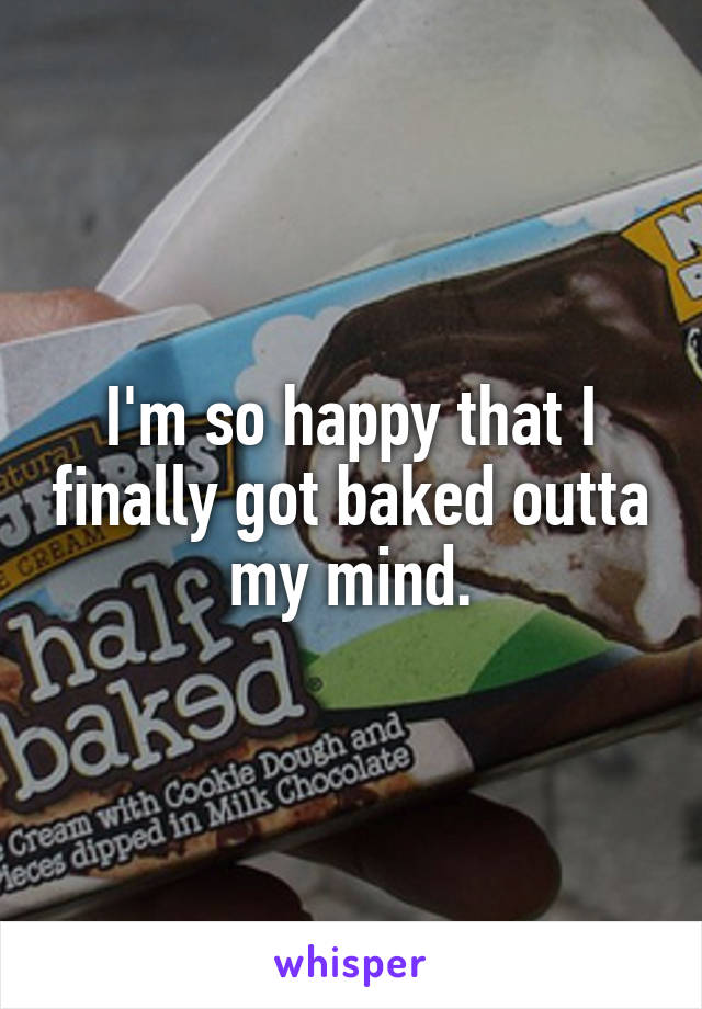 I'm so happy that I finally got baked outta my mind.