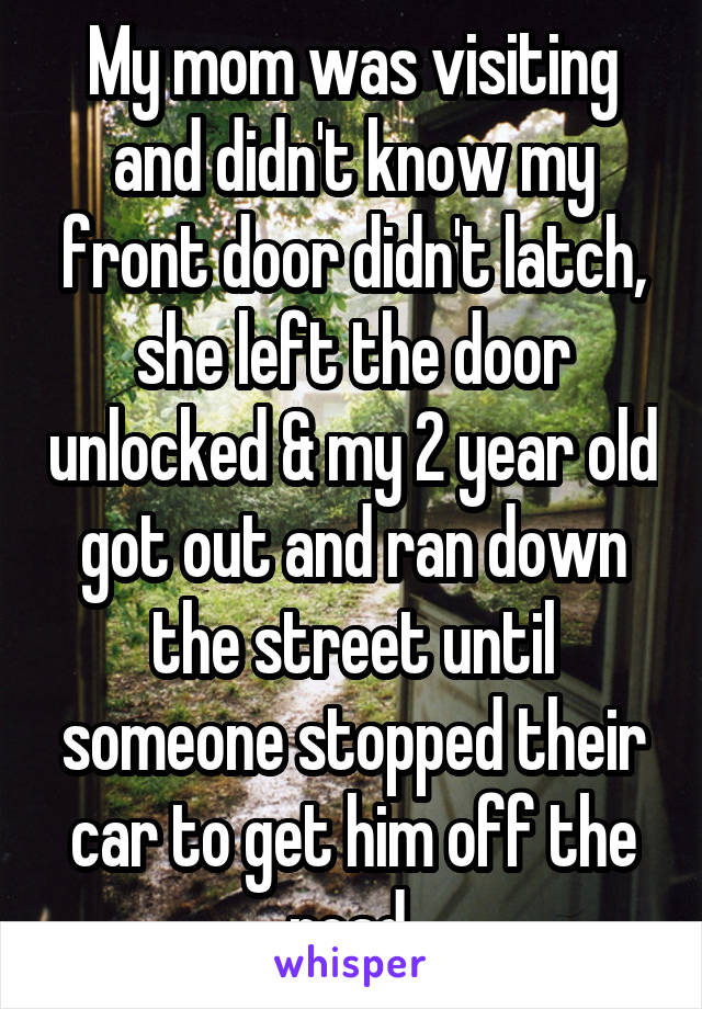 My mom was visiting and didn't know my front door didn't latch, she left the door unlocked & my 2 year old got out and ran down the street until someone stopped their car to get him off the road 