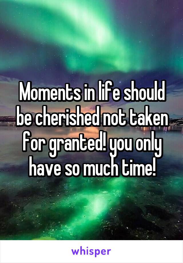 Moments in life should be cherished not taken for granted! you only have so much time!