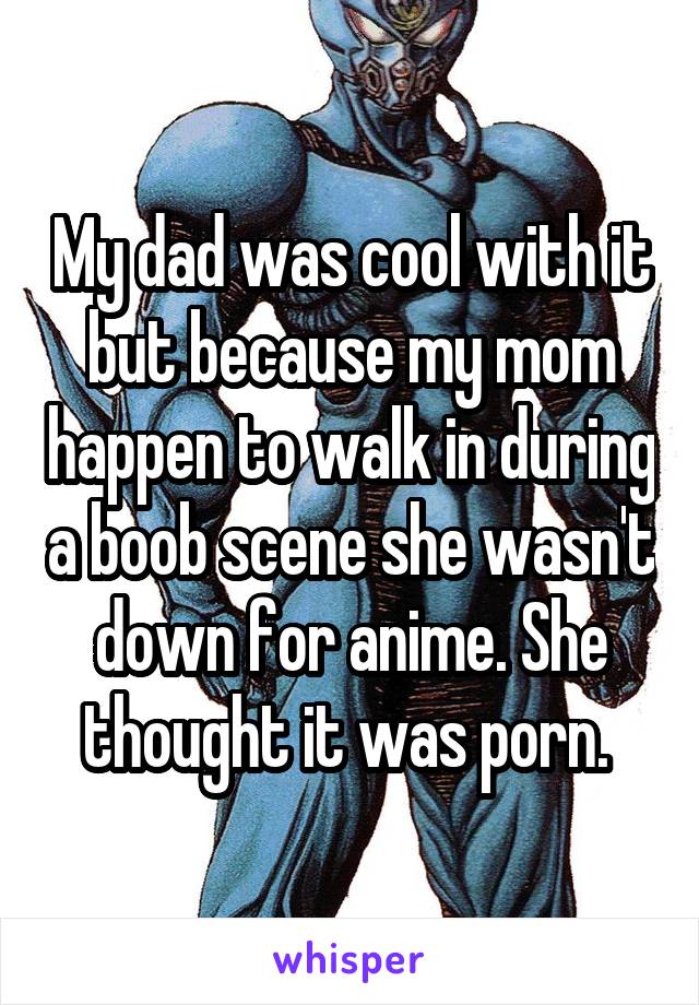 My dad was cool with it but because my mom happen to walk in during a boob scene she wasn't down for anime. She thought it was porn. 