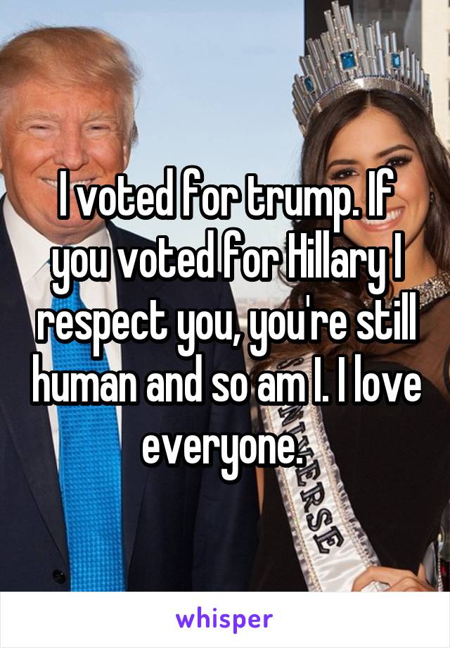 I voted for trump. If you voted for Hillary I respect you, you're still human and so am I. I love everyone. 