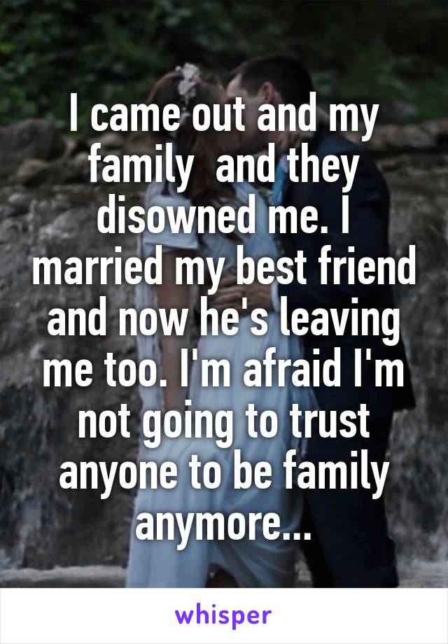 I came out and my family  and they disowned me. I married my best friend and now he's leaving me too. I'm afraid I'm not going to trust anyone to be family anymore...