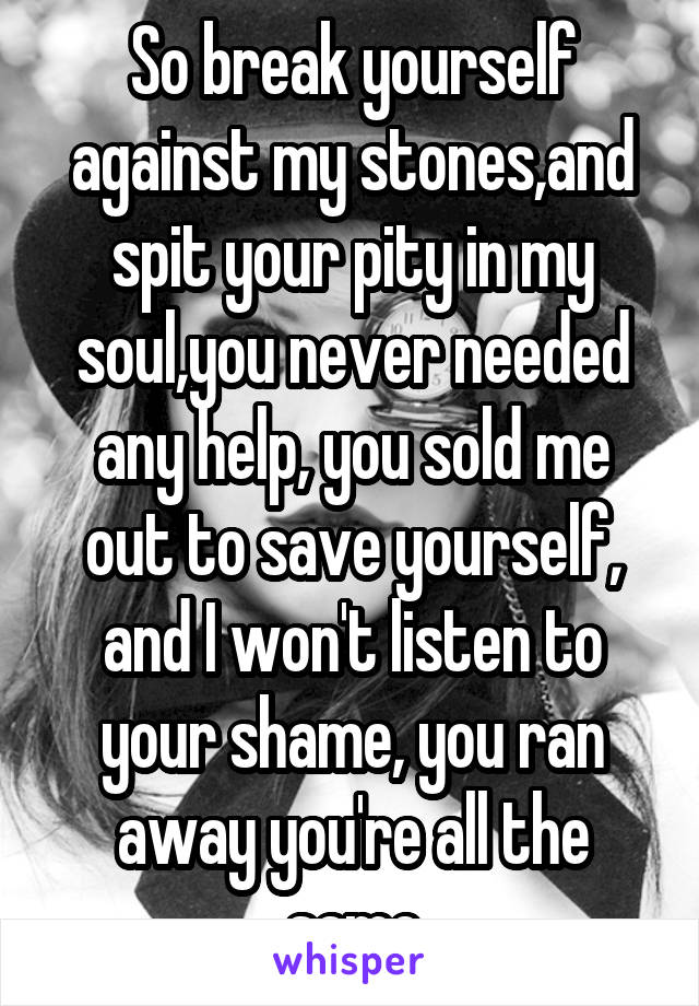 So break yourself against my stones,and spit your pity in my soul,you never needed any help, you sold me out to save yourself, and I won't listen to your shame, you ran away you're all the same