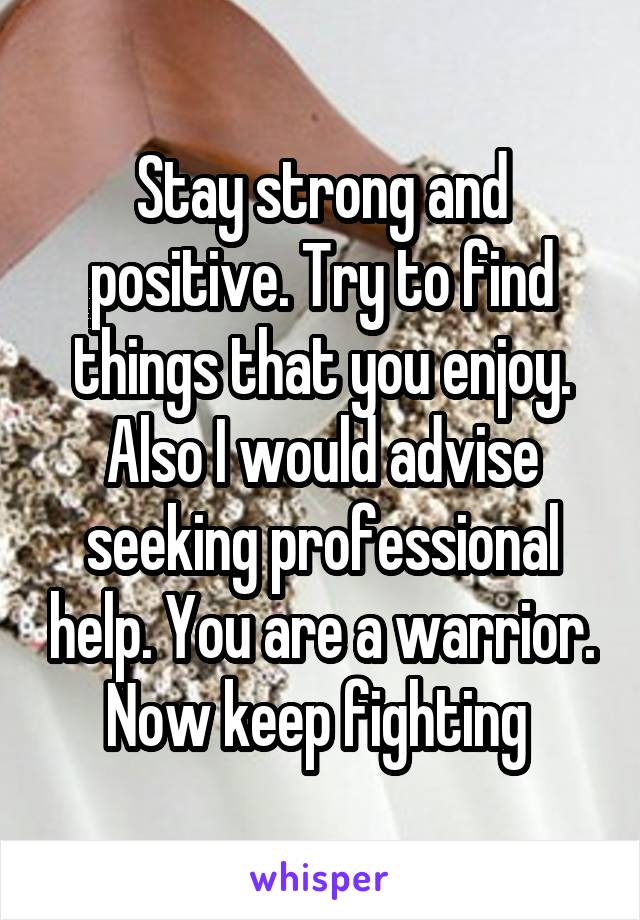 Stay strong and positive. Try to find things that you enjoy. Also I would advise seeking professional help. You are a warrior. Now keep fighting 