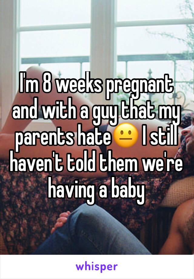 I'm 8 weeks pregnant and with a guy that my parents hate😐 I still haven't told them we're having a baby 