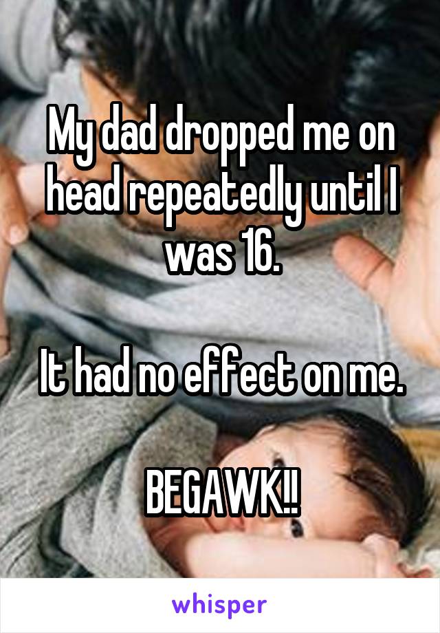 My dad dropped me on head repeatedly until I was 16.

It had no effect on me.

BEGAWK!!