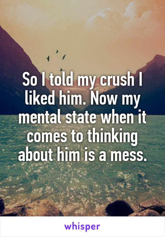 So I told my crush I liked him. Now my mental state when it comes to thinking about him is a mess.