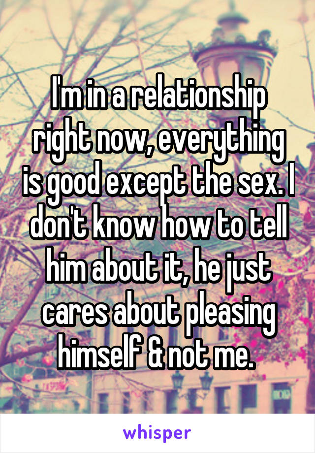 I'm in a relationship right now, everything is good except the sex. I don't know how to tell him about it, he just cares about pleasing himself & not me. 