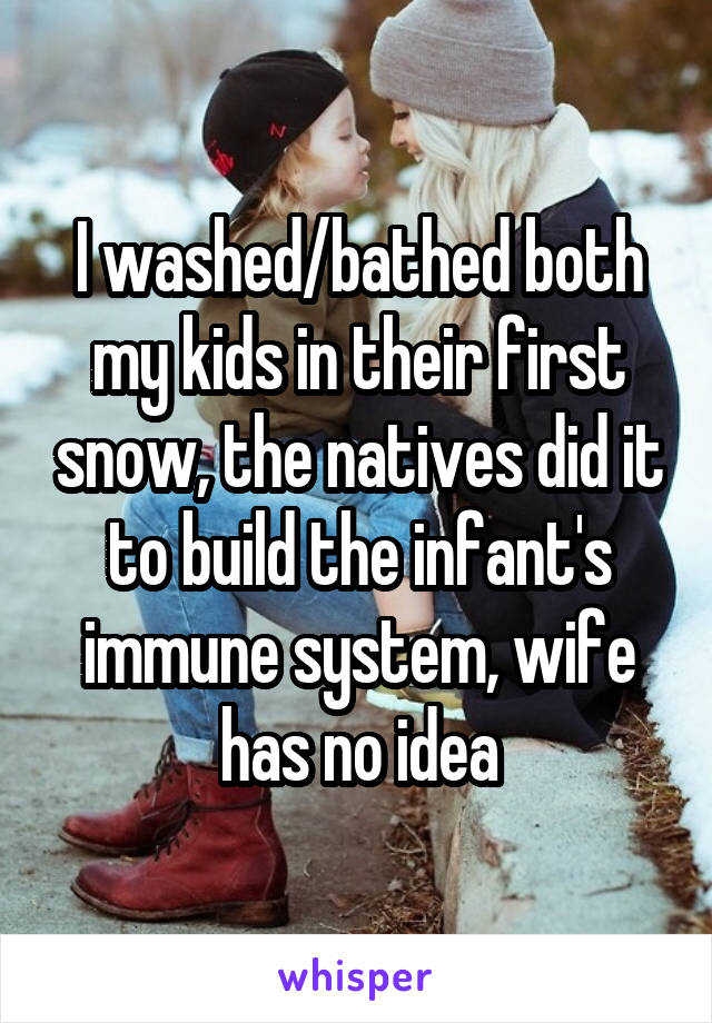 I washed/bathed both my kids in their first snow, the natives did it to build the infant's immune system, wife has no idea