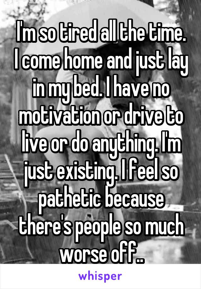 I'm so tired all the time. I come home and just lay in my bed. I have no motivation or drive to live or do anything. I'm just existing. I feel so pathetic because there's people so much worse off..