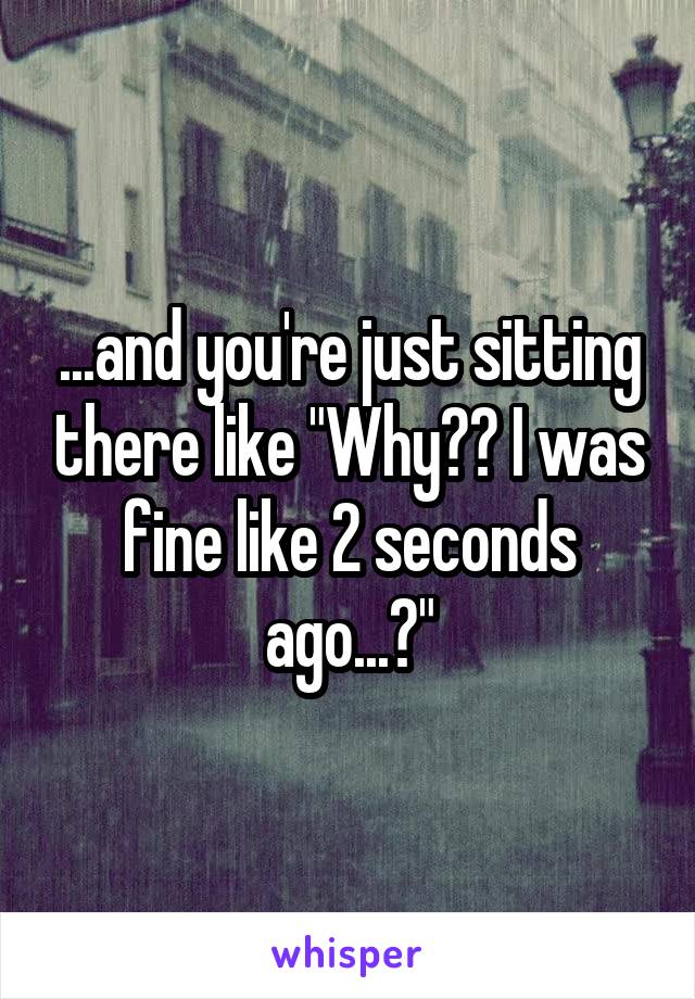 ...and you're just sitting there like "Why?? I was fine like 2 seconds ago...?"