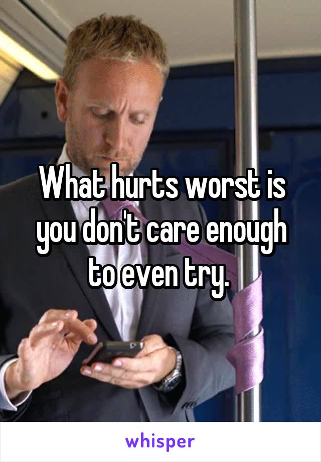 What hurts worst is you don't care enough to even try. 