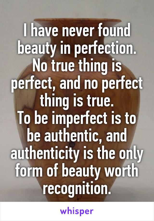 I have never found beauty in perfection. No true thing is perfect, and no perfect thing is true.
To be imperfect is to be authentic, and authenticity is the only form of beauty worth recognition.