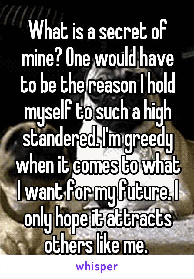 What is a secret of mine? One would have to be the reason I hold myself to such a high standered. I'm greedy when it comes to what I want for my future. I only hope it attracts others like me. 